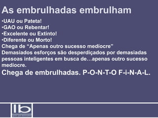 As embrulhadas embrulham
•UAU ou Pateta!
•GAO ou Rebentar!
•Excelente ou Extinto!
•Diferente ou Morto!
Chega de “Apenas outro sucesso medíocre”
Demasiados esforços são desperdiçados por demasiadas
pessoas inteligentes em busca de…apenas outro sucesso
medíocre.
Chega de embrulhadas. P-O-N-T-O F-i-N-A-L.
 