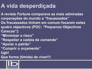 A vida desperdiçada
A revista Fortune comparava as mais admiradas
corporações do mundo a “fracassados”
Os fracassados tinham em comum focarem estes
quatro objectivos (POC: “Pequenos Objectivos
Carecas”):
“Minimizar o risco”
“Respeitar a cadeia de comando”
“Apoiar o patrão”
“Cumprir o orçamento”
Ugh!
Que forma (tímida) de viver!!!
 
