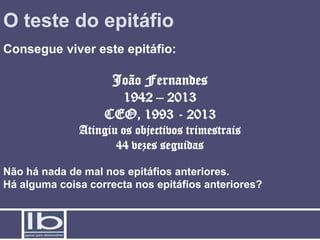 O teste do epitáfio
Consegue viver este epitáfio:

                    João Fernandes
                     1942 – 2013
                   CEO, 1993 - 2013
              Atingiu os objectivos trimestrais
                     44 vezes seguidas

Não há nada de mal nos epitáfios anteriores.
Há alguma coisa correcta nos epitáfios anteriores?
 