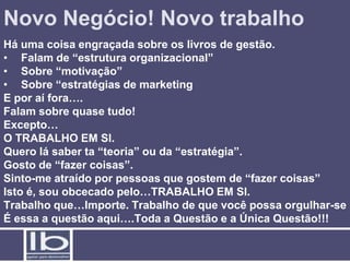 Novo Negócio! Novo trabalho
Há uma coisa engraçada sobre os livros de gestão.
• Falam de “estrutura organizacional”
• Sobre “motivação”
• Sobre “estratégias de marketing
E por aí fora….
Falam sobre quase tudo!
Excepto…
O TRABALHO EM SI.
Quero lá saber ta “teoria” ou da “estratégia”.
Gosto de “fazer coisas”.
Sinto-me atraído por pessoas que gostem de “fazer coisas”
Isto é, sou obcecado pelo…TRABALHO EM SI.
Trabalho que…Importe. Trabalho de que você possa orgulhar-se
É essa a questão aqui….Toda a Questão e a Única Questão!!!
 