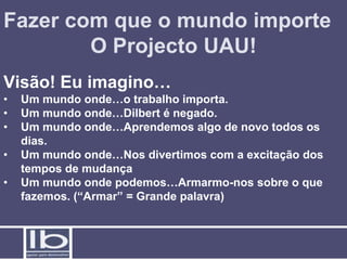 Fazer com que o mundo importe
        O Projecto UAU!
Visão! Eu imagino…
•   Um mundo onde…o trabalho importa.
•   Um mundo onde…Dilbert é negado.
•   Um mundo onde…Aprendemos algo de novo todos os
    dias.
•   Um mundo onde…Nos divertimos com a excitação dos
    tempos de mudança
•   Um mundo onde podemos…Armarmo-nos sobre o que
    fazemos. (“Armar” = Grande palavra)
 