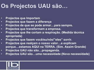 Os Projectos UAU são…
•   Projectos que Importam
•   Projectos que fazem a diferença
•   Projectos de que se pode armar…para sempre.
•   Projectos que transformam a empresa.
•   Projectos que lhe cortam a respiração. (Medida técnica
    apropriada)
•   Projectos que fazem você/eu/nós/”eles” sorrir.
•   Projectos que realçam o nosso valor…e explicam
    porque…estamos AQUI na TERRA. (Sim. Assim Grande)
•   Projectos UAU não são…propaganda.
•   Projectos UAU são…uma necessidade (Nova necessidade)
 