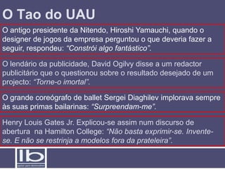 O Tao do UAU
O antigo presidente da Nitendo, Hiroshi Yamauchi, quando o
designer de jogos da empresa perguntou o que deveria fazer a
seguir, respondeu: “Constrói algo fantástico”.

O lendário da publicidade, David Ogilvy disse a um redactor
publicitário que o questionou sobre o resultado desejado de um
projecto: “Torne-o imortal”.

O grande coreógrafo de ballet Sergei Diaghilev implorava sempre
às suas primas bailarinas: “Surpreendam-me”.

Henry Louis Gates Jr. Explicou-se assim num discurso de
abertura na Hamilton College: “Não basta exprimir-se. Invente-
se. E não se restrinja a modelos fora da prateleira”.
 