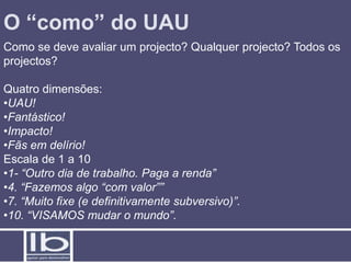 O “como” do UAU
Como se deve avaliar um projecto? Qualquer projecto? Todos os
projectos?

Quatro dimensões:
•UAU!
•Fantástico!
•Impacto!
•Fãs em delírio!
Escala de 1 a 10
•1- “Outro dia de trabalho. Paga a renda”
•4. “Fazemos algo “com valor””
•7. “Muito fixe (e definitivamente subversivo)”.
•10. “VISAMOS mudar o mundo”.
 
