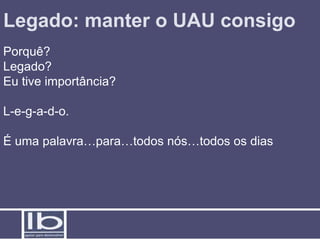 Legado: manter o UAU consigo
Porquê?
Legado?
Eu tive importância?

L-e-g-a-d-o.

É uma palavra…para…todos nós…todos os dias
 