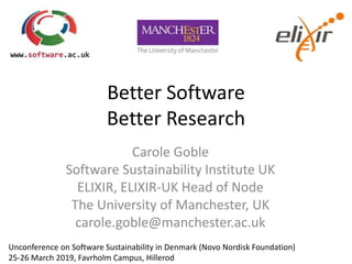 Better Software
Better Research
Carole Goble
Software Sustainability Institute UK
ELIXIR, ELIXIR-UK Head of Node
The University of Manchester, UK
carole.goble@manchester.ac.uk
Unconference on Software Sustainability in Denmark (Novo Nordisk Foundation)
25-26 March 2019, Favrholm Campus, Hillerod
 