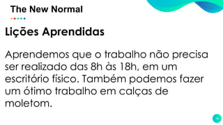 The New Normal
19
Lições Aprendidas
Aprendemos que o trabalho não precisa
ser realizado das 8h às 18h, em um
escritório físico. Também podemos fazer
um ótimo trabalho em calças de
moletom.
 