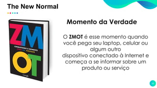 The New Normal
22
O ZMOT é esse momento quando
você pega seu laptop, celular ou
algum outro
dispositivo conectado à Internet e
começa a se informar sobre um
produto ou serviço
Momento da Verdade
 
