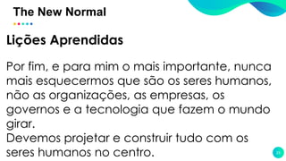 The New Normal
23
Lições Aprendidas
Por fim, e para mim o mais importante, nunca
mais esquecermos que são os seres humanos,
não as organizações, as empresas, os
governos e a tecnologia que fazem o mundo
girar.
Devemos projetar e construir tudo com os
seres humanos no centro.
 