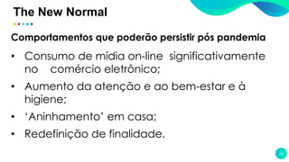 The New Normal
24
Comportamentos que poderão persistir pós pandemia
• Consumo de mídia on-line significativamente
no comércio eletrônico;
• Aumento da atenção e ao bem-estar e à
higiene;
• ‘Aninhamento’ em casa;
• Redefinição de finalidade.
 