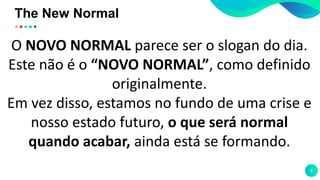 The New Normal
8
O NOVO NORMAL parece ser o slogan do dia.
Este não é o “NOVO NORMAL”, como definido
originalmente.
Em vez disso, estamos no fundo de uma crise e
nosso estado futuro, o que será normal
quando acabar, ainda está se formando.
 