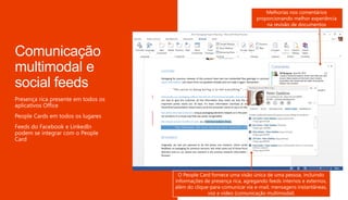Cartões de contato e
presença em todos os
lugares para acelerar a
colaboração
Melhorias nos comentários
proporcionando melhor experiência
na revisão de documentos
O People Card fornece uma visão única de uma pessoa, incluindo
informações de presença rica, agregando feeds internos e externos,
além do clique-para-comunicar via e-mail, mensagens instantâneas,
voz e vídeo (comunicação multimodal)
 