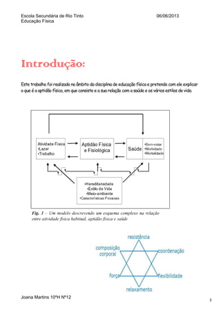 Escola Secundária de Rio Tinto
Educação Física

06/06/2013

Introdução:
Este trabalho foi realizado no âmbito da disciplina de educação física e pretendo com ele explicar
o que é a aptidão física, em que consiste e a sua relação com a saúde e os vários estilos de vida.

Joana Martins 10ºH Nº12

3

 
