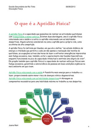 Escola Secundária de Rio Tinto
Educação Física

06/06/2013

O que é a Aptidão Física?
A aptidão física é a capacidade que possuímos de realizar as actividades quotidianas
com tranquilidade e menor esforço. Existem duas abordagens, uma é a aptidão física
relacionada com a saúde e a outra e a aptidão relacionada com as habilidades
desportivas. Alguns autores consideram-na como a aptidão para a própria vida, como
os atletas de alta competição.
A aptidão física foi definida por Guedes, em que ele a define: “um estado dinâmico de
energia e vitalidade que permite a cada um não apenas a realização das tarefas do
quotidiano, as ocupações activas das horas de lazer e enfrentar emergências imprevistas
sem fadiga excessiva, mas, também, evitar o aparecimento das funções hipocinéticas,
enquanto funcionando no pico da capacidade intelectual e sentindo uma alegria de viver”.
Ele propõe também que a aptidão física é a capacidade de realizar esforços físicos sem
fadiga excessiva, garantindo a sobrevivência de pessoas em boas condições orgânicas no
meio ambiente em que vivem.
Aptidão física relacionada com a saúde Possibilita mais energia para o trabalho e o
lazer, proporcionando assim menor risco de doenças crónico-degenerativas.
Aptidão física relacionada com as habilidades desportivas Abrangem os
componentes necessários para uma habilidade máxima no trabalho ou nos desportos.

Joana Martins 10ºH Nº12

4

 