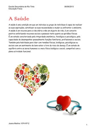 Escola Secundária de Rio Tinto
Educação Física

06/06/2013

A Saúde
A saúde é uma condição em que um individuo ou grupo de indivíduos é capaz de realizar
as suas aspirações, satisfazer as suas necessidades e mudar ou enfrentar o ambiente.
A saúde é um recurso para a vida diária e não um objecto de vida, é um conceito
positivo enfatizando recursos sociais e pessoais tanto quanto as aptidões físicas.
É um estado caracterizado pela integridade anatómica, fisiológica e psicológica, pela
capacidade de desempenhar pessoalmente funções familiares, profissionais e sociais.
Também pela habilidade para lidar com tensões físicas, biológicas, psicológicas ou
sociais com um sentimento de bem-estar e livre do risco de doença. É um estado de
equilíbrio entre os seres humanos e o meio físico biológico e social, compatível com a
plena actividade funcional.

Joana Martins 10ºH Nº12

5

 