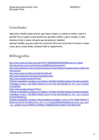 Escola Secundária de Rio Tinto
Educação Física

06/06/2013

Conclusão:
Após este trabalho posso concluir que fiquei a saber e a conhecer melhor o que é a
aptidão física e quais os seus benefícios, perceber melhor o que é a saúde, e como
devemos dirigir a nossa vida para que ela possa ser saudável.
Aprendi também, que para além de o exercício físico ser muito bom e útil para o nosso
corpo, para a nossa saúde, devemos fazê-lo regularmente.

Bibliografia:
http://www.scielo.br/scielo.php?pid=S1517-86922000000500005&script=sci_arttext
http://rbceonline.org.br/revista/index.php/RBCE/article/view/411
http://www.slideshare.net/LuisaFigueira/educao-fsica-factores-de-aptido-fsica-e-estilos-devida-saudvel
http://www.scielo.br/pdf/rbme/v6n5/v6n5a05.pdf
http://www.slideshare.net/sirgmoraes/aptido-fsica
https://www.google.pt/search?hl=ptPT&site=imghp&tbm=isch&source=hp&biw=1051&bih=624&q=aptidao+fisica&oq=aptidao
+fisica&gs_l=img.3...754.3823.0.4643.14.4.0.10.10.0.160.518.0j4.4.0...0.0...1ac.1.5.img.C
XYJfTjhFMY
https://www.google.pt/search?hl=ptPT&site=imghp&tbm=isch&source=hp&biw=1051&bih=624&q=aptidao+fisica&oq=aptidao
+fisica&gs_l=img.3...754.3823.0.4643.14.4.0.10.10.0.160.518.0j4.4.0...0.0...1ac.1.5.img.C
XYJfTjhFMY#hl=ptPT&site=imghp&tbm=isch&sa=1&q=saude&oq=saude&gs_l=img.3..0l10.18648.19549.0.2
0223.5.5.0.0.0.0.101.466.4j1.5.0...0.0...1c.1.5.img.KJRDvu8Yibc&bav=on.2,or.r_gc.r_pw.r
_cp.r_qf.&bvm=bv.43148975,d.ZG4&fp=37fa88ab72c6c5c7&biw=1051&bih=624

Joana Martins 10ºH Nº12

8

 
