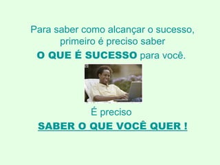 Para saber como alcançar o sucesso, primeiro é preciso saber O QUE É SUCESSO   para você.  É preciso  SABER O QUE VOCÊ QUER ! 