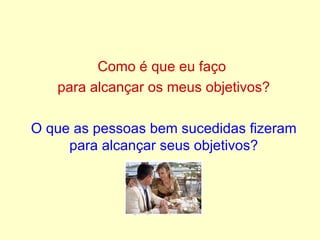 Como é que eu faço  para alcançar os meus objetivos? O que as pessoas bem sucedidas fizeram para alcançar seus objetivos? 