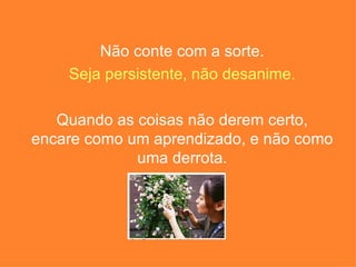 Não conte com a sorte. Seja persistente, não desanime. Quando as coisas não derem certo, encare como um aprendizado, e não como uma derrota. 