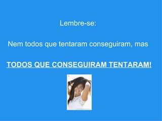 Lembre-se:  Nem todos que tentaram conseguiram, mas  TODOS QUE CONSEGUIRAM TENTARAM! 