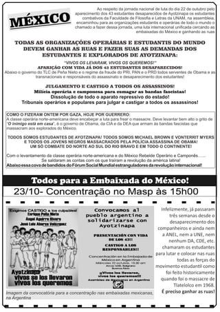 MÉXICO Ao respeito da jornada nacional de luta do dia 22 de outubro pelo 
aparecimento dos 43 estudantes desaparecidos de Ayotzinapa os estudantes 
combativos da Faculdade de Filosofia e Letras da UNAM, na assembleia, 
encaminhou para as organizações estudantis e operárias de todo o mundo o 
chamado a fazer dessa jornada, uma luta internacional unificada cercando as 
embaixadas do México e ganhando as ruas 
TODAS AS ORGANIZAÇÕES OPERÁRIAS E ESTUDANTIS DO MUNDO 
DEVEM GANHAR AS RUAS E FAZER SUAS AS DEMANDAS DOS 
ESTUDANTES E EXPLORADOS DE AYOTZINAPA: 
“VIVOS OS LEVARAM, VIVOS OS QUEREMOS!” 
APARIÇÃO COM VIDA JÁ DOS 43 ESTUDANTES DESAPARECIDOS! 
Abaixo o governo do TLC de Peña Nieto e o regime da fraude do PRI, PAN e o PRD todos serventes de Obama e as 
transnacionais e responsáveis do assassinato e desaparecimento dos estudantes! 
JULGAMENTO E CASTIGO A TODOS OS ASSASSINOS! 
Milícia operária e camponesa para esmagar as bandas fascistas! 
Dissolução de todo o aparato repressivo do estado! 
Tribunais operários e populares para julgar e castigar a todos os assassinos! 
COMO O FIZERAM ONTEM POR GAZA, HOJE POR GUERRERO: 
A classe operária norte-americana deve encabeçar a luta para frear o massacre. Deve levantar bem alto o grito de 
“O inimigo está em casa”, é o governo de Obama, da CIA e da DEA que armam às bandas fascistas que 
massacram aos explorados do México. 
TODOS SOMOS ESTUDANTES DE AYOTZINAPA! TODOS SOMOS MICHAEL BROWN E VONTERRIT MYERS 
E TODOS OS JOVENS NEGROS MASSACRADOS PELA POLÍCIA ASSASSINA DE OBAMA! 
UM SÓ COMBATE DO NORTE AO SUL DO RIO BRAVO E EM TODO O CONTINENTE! 
Com o levantamento da classe operária norte-americana e do México Rebelde Operário e Camponês…... 
Se saldaram as contas com os que traíram a revolução da américa latina! 
Abaixo essa cova de bandidos do Fórum Social Mundial estranguladores da revolução internacional! 
Todos para a Embaixada do México! 
23/10- Concentração no Masp às 15h00 
Infelizmente, já passaram 
três semanas desde o 
desaparecimento dos 
companheiros e ainda nem 
a ANEL, nem a UNE, nem 
nenhum DA, CDE, etc. 
chamaram os estudantes 
para lutar e colocar nas ruas 
todas as forças do 
movimento estudanl como 
foi feito historicamente 
quando foi o massacre de 
Tlatelolco em 1968. 
Imagem da convocatória para a concentração nas embaixadas mexicanas, É preciso ganhar as ruas! 
na Argentina 
 