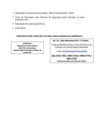  Elaboração de Laudos de Insalubridade - NR15 e Periculosidade - NR16
 Curso de Reciclagem para Técnicos de Segurança recém formados na área
Industrial e Civil.
 Elaboração de Laudos Ergonômicos.
 Entre Outros.
APROVEITE PARA FAZER SEU FUTURO E REGULARIZAR SUA EMPRESA!!!!
Av. Dr. Júlio Maranhão 815 –1ª Andar- .
Ponto de Referência Após a Caixa Econômica de
Prazeres em cima de Matuto Alto peças.
E-MAIL: SERAGENDAMENTO@IG.COM.BR
(81) 3376-7359 / 8865-7610 / 9830-4770 /
9835-3764
Aceitamos todos os Cartões de Crédito
CONTATOS:
Engenheira Sandra Oliveira
Adm./Téc. Gutemberg
Capitão Rogério (Bombeiro Militar do
Estado PE)
 
