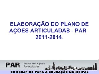 OS DESAFIOS PARA A EDUCAÇÃO MUNICIPAL ELABORAÇÃO DO PLANO DE AÇÕES ARTICULADAS - PAR  2011-2014 . 