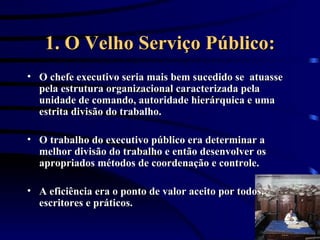 1. O Velho Serviço Público: O chefe executivo seria mais bem sucedido se  atuasse pela estrutura organizacional caracterizada pela unidade de comando, autoridade hierárquica e uma estrita divisão do trabalho.  O trabalho do executivo público era determinar a melhor divisão do trabalho e então desenvolver os apropriados métodos de coordenação e controle.  A eficiência era o ponto de valor aceito por todos, escritores e práticos. 