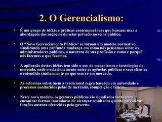 2. O Gerencialismo: É um grupo de idéias e práticas contemporâneas que buscam usar a abordagem dos negócios do setor privado no setor público.  O “Novo Gerenciamento Público” se tornou um modelo normativo, sinalizando uma profunda mudança em como nós pensamos sobre os administradores públicos, a natureza de sua profissão e como e porquê nós fazemos o que fazemos. A aplicação destas idéias tem sido o uso de mecanismos e tecnologias de mercado, onde o relacionamento entre as agências públicas e seus clientes é entendido similarmente ao que ocorre em mercado.  As reformas substituem a tradicional regra baseada em autoridade e processos conduzidos pelas de mercado, competição e táticas.  Neste novo modelo, os gestores públicos são desafiados tanto para encontrar formas inovadoras de alcançar resultados quanto privatizar funções outrora oferecidas pelo governo. 