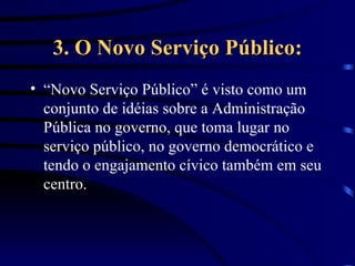 3. O Novo Serviço Público: “Novo Serviço Público” é visto como um conjunto de idéias sobre a Administração Pública no governo, que toma lugar no serviço público, no governo democrático e tendo o engajamento cívico também em seu centro. 