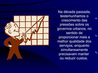 Na década passada, testemunhamos o crescimento das pressões sobre os governos urbanos, no sentido de proporcionar mais e melhor qualidade dos serviços, enquanto simultaneamente precisava m  manter  ou reduzir custos.  