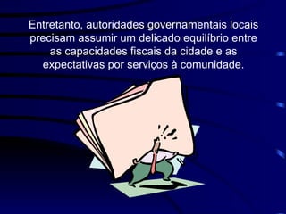 Entretanto, autoridades governamentais locais precisam assumir um delicado equilíbrio entre as capacidades fiscais da cidade e as expectativas por serviços à comunidade. 