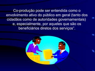 Co-produção pode ser entendida como  o envolvimento ativo do público em geral ( tanto dos cidadãos como de autoridades governamentais )  e, especialmente,   por aqueles que são os   beneficiários diretos dos serviços”. 