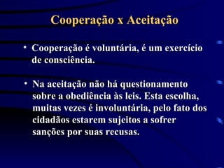 Cooperação x Aceitação Cooperação é voluntária, é um exercício de consciência.  Na aceitação não há questionamento sobre a obediência às leis. Esta escolha, muitas vezes é involuntária, pelo fato dos cidadãos estarem sujeitos a sofrer sanções por suas recusas.  
