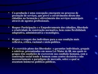 Co-produção é uma concepção emergente no processo de prestação de serviços,  que  prevê o envolvimento direto dos cidadãos na formação e oferecimento dos serviços municipais através de agentes profissionais. Requer Participação e o Empoderamento dos cidadãos, liberdade e criatividade de construção normativa, bem como flexibilidade adaptativa, administrativa e tecnológica. Requer o resgate dos indivíduos para a sua condição mais reflexiva, crítica, racional e sócio-política. É o exercício pleno das liberdades  e garantias individuais, grupais e coletivas, preconizadas em nossa Lei Maior de 88, nas quais os grupos têm condições de exercerem sua condição humana, com a construção social tendo o homem como centro decisório e não necessariamente o paradigma de mercado, sobre o qual se assentam inúmeras políticas públicas. 