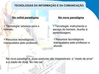 No velho paradigma No novo paradigma Tecnologia: ameaça para o homem. Tecnologia: instrumento a serviço do homem. Auxílio à aprendizagem. Recursos tecnológicos: manipulados pelo professor. Recursos tecnológicos: manipulados pelo professor e alunos. No novo paradigma, duas posturas são impensáveis: o “medo de errar” e o medo de dizer “eu não sei”. 