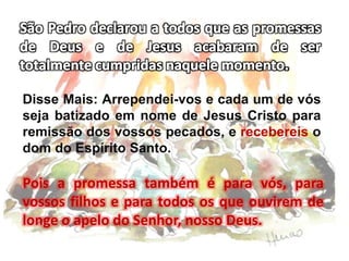 Disse Mais: Arrependei-vos e cada um de vós
seja batizado em nome de Jesus Cristo para
remissão dos vossos pecados, e recebereis o
dom do Espírito Santo.
Pois a promessa também é para vós, para
vossos filhos e para todos os que ouvirem de
longe o apelo do Senhor, nosso Deus.
 