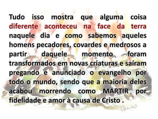 Tudo isso mostra que alguma coisa
diferente aconteceu na face da terra
naquele dia e como sabemos aqueles
homens pecadores, covardes e medrosos a
partir daquele momento foram
transformados em novas criaturas e saíram
pregando e anunciado o evangelho por
todo o mundo, sendo que a maioria deles
acabou morrendo como MARTIR por
fidelidade e amor à causa de Cristo .
 