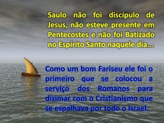 Saulo não foi discípulo de
Jesus, não esteve presente em
Pentecostes e não foi Batizado
no Espírito Santo naquele dia...
Como um bom Fariseu ele foi o
primeiro que se colocou a
serviço dos Romanos para
dizimar com o Cristianismo que
se espalhava por todo o Israel.
 