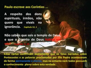 Paulo escreve aos Coríntios ...
A respeito dos dons
espirituais, irmãos, não
quero que vivais na
ignorância. Capítulo 12, 1
Não sabeis que sois o templo de Deus,
e que o Espírito de Deus habita em
vós? Capítulo 3, 16
Estas cartas confirmam exatamente que os fatos narrados sobre
Pentecostes e as palavras proclamadas por São Pedro aconteceram
de forma permanente e eterno, mas no entanto nem todos possuem
o conhecimento pleno sobre esta verdade.
 