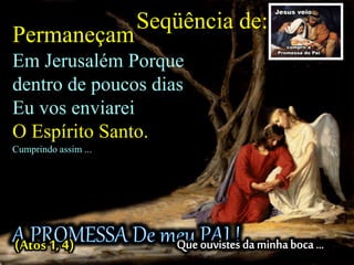 (Atos 1, 4)
Permaneçam
Em Jerusalém Porque
dentro de poucos dias
Eu vos enviarei
O Espírito Santo.
Cumprindo assim ...
Seqüência de:
 