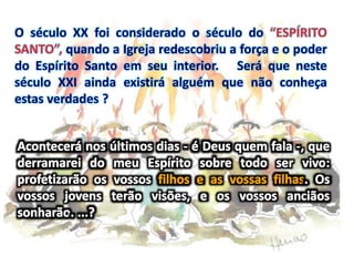 O século XX foi considerado o século do “ESPÍRITO
SANTO”, quando a Igreja redescobriu a força e o poder
do Espírito Santo em seu interior. Será que neste
século XXI ainda existirá alguém que não conheça
estas verdades ?
 