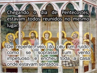 Chegando o dia de Pentecostes,
estavam todos reunidos no mesmo
lugar.
De repente, veio do céu um ruído,
como se soprasse um vento
impetuoso, e encheu toda a casa
onde estavam sentados.
 