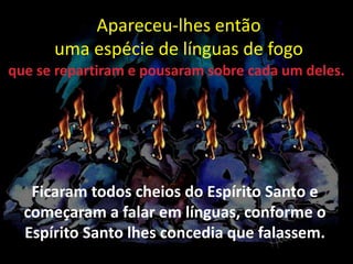 Apareceu-lhes então
uma espécie de línguas de fogo
Ficaram todos cheios do Espírito Santo e
começaram a falar em línguas, conforme o
Espírito Santo lhes concedia que falassem.
que se repartiram e pousaram sobre cada um deles.
 