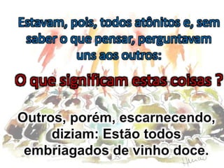 Estavam, pois, todos atônitos e, sem
saber o que pensar, perguntavam
uns aos outros:
O que significam estas coisas ?
Outros, porém, escarnecendo,
diziam: Estão todos
embriagados de vinho doce.
 