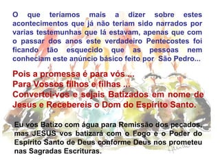 O que teríamos mais a dizer sobre estes
acontecimentos que já não teriam sido narrados por
varias testemunhas que lá estavam, apenas que com
o passar dos anos este verdadeiro Pentecostes foi
ficando tão esquecido que as pessoas nem
conheciam este anúncio básico feito por São Pedro...
Pois a promessa é para vós ...
Para Vossos filhos e filhas ...
Convertei-vos e sejais Batizados em nome de
Jesus e Recebereis o Dom do Espírito Santo.
Eu vos Batizo com água para Remissão dos pecados,
mas JESUS vos batizará com o Fogo e o Poder do
Espírito Santo de Deus conforme Deus nos prometeu
nas Sagradas Escrituras.
 
