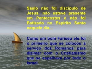 Saulo não foi discípulo de
Jesus, não esteve presente
em Pentecostes e não foi
Batizado no Espírito Santo
naquele dia...
Como um bom Fariseu ele foi
o primeiro que se colocou a
serviço dos Romanos para
dizimar com o Cristianismo
que se espalhava por todo o
Israel.
 