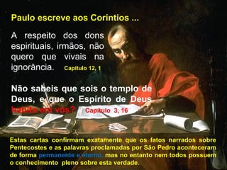 Paulo escreve aos Coríntios ...
A respeito dos dons
espirituais, irmãos, não
quero que vivais na
ignorância. Capítulo 12, 1
Não sabeis que sois o templo de
Deus, e que o Espírito de Deus
habita em vós? Capítulo 3, 16
Estas cartas confirmam exatamente que os fatos narrados sobre
Pentecostes e as palavras proclamadas por São Pedro aconteceram
de forma permanente e eterno, mas no entanto nem todos possuem
o conhecimento pleno sobre esta verdade.
 
