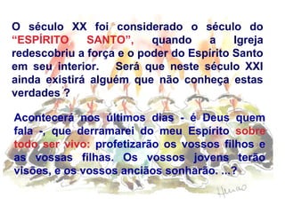 O século XX foi considerado o século do
“ESPÍRITO SANTO”, quando a Igreja
redescobriu a força e o poder do Espírito Santo
em seu interior. Será que neste século XXI
ainda existirá alguém que não conheça estas
verdades ?
Acontecerá nos últimos dias - é Deus quem
fala -, que derramarei do meu Espírito sobre
todo ser vivo: profetizarão os vossos filhos e
as vossas filhas. Os vossos jovens terão
visões, e os vossos anciãos sonharão. ...?
 
