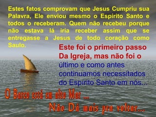 Estes fatos comprovam que Jesus Cumpriu sua
Palavra, Ele enviou mesmo o Espírito Santo e
todos o receberam. Quem não recebeu porque
não estava lá iria receber assim que se
entregasse a Jesus de todo coração como
Saulo. Este foi o primeiro passo
Da Igreja, mas não foi o
último e como antes
continuamos necessitados
do Espírito Santo em nós...
 